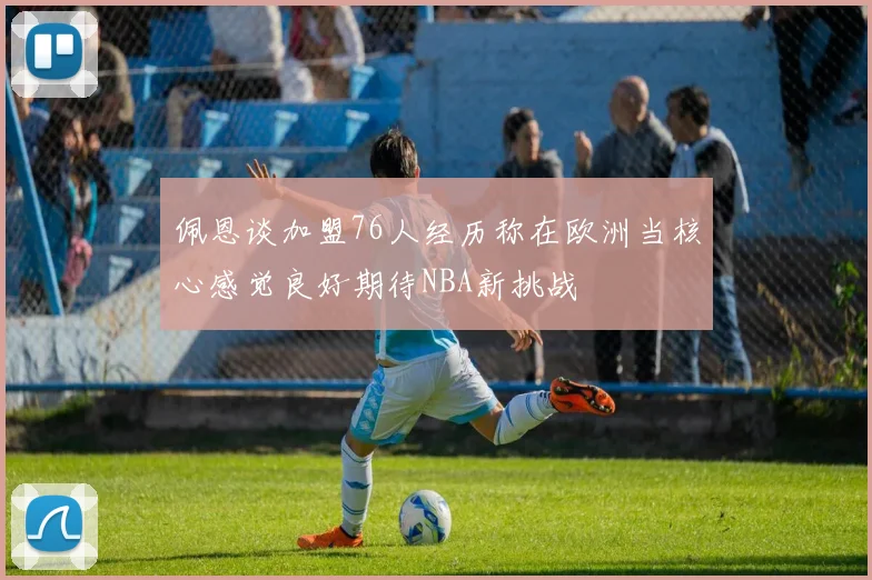 佩恩谈加盟76人经历称在欧洲当核心感觉良好期待NBA新挑战