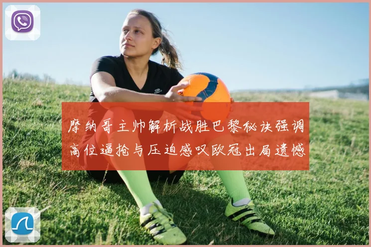 摩纳哥主帅解析战胜巴黎秘诀强调高位逼抢与压迫感叹欧冠出局遗憾
