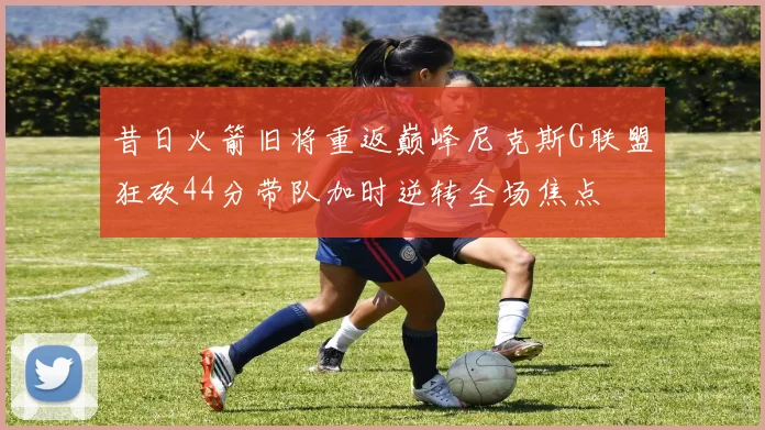 昔日火箭旧将重返巅峰尼克斯G联盟狂砍44分带队加时逆转全场焦点