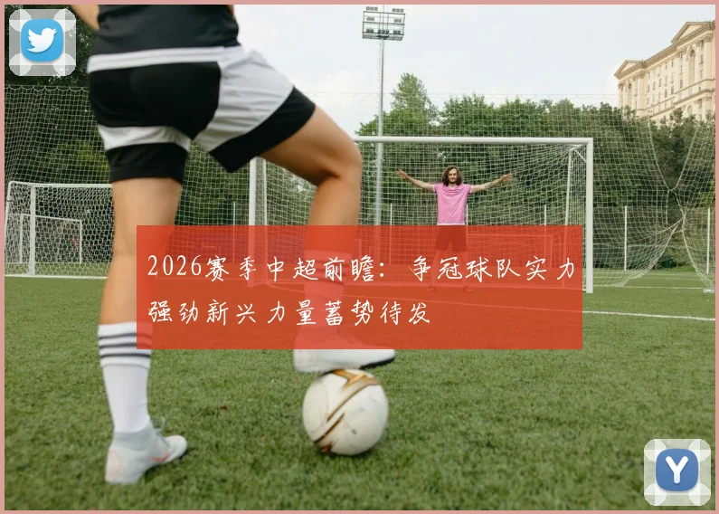 2026赛季中超前瞻：争冠球队实力强劲新兴力量蓄势待发