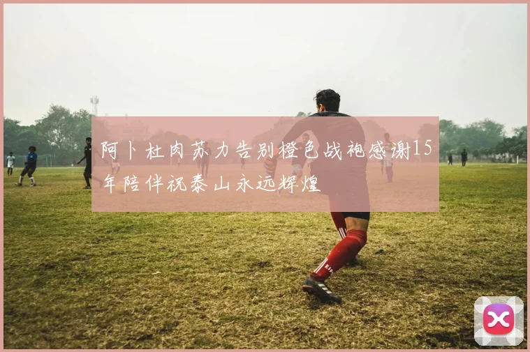 阿卜杜肉苏力告别橙色战袍感谢15年陪伴祝泰山永远辉煌