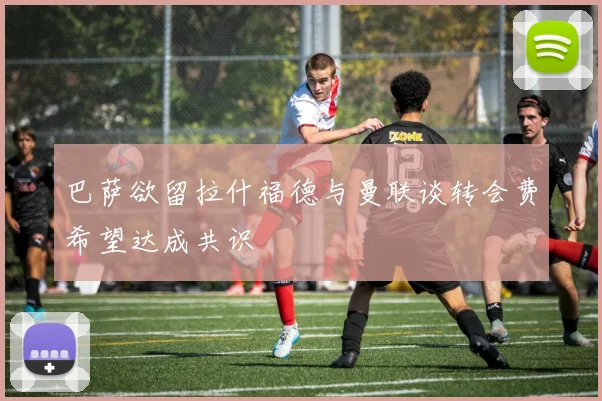 巴萨欲留拉什福德与曼联谈转会费希望达成共识