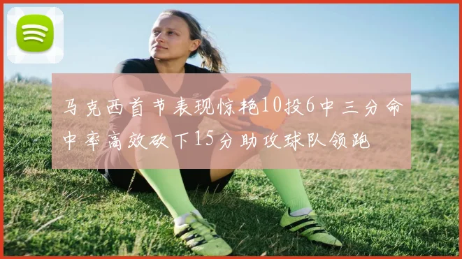 马克西首节表现惊艳10投6中三分命中率高效砍下15分助攻球队领跑
