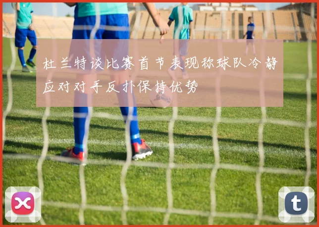 杜兰特谈比赛首节表现称球队冷静应对对手反扑保持优势