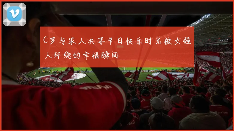 C罗与家人共享节日快乐时光被女强人环绕的幸福瞬间
