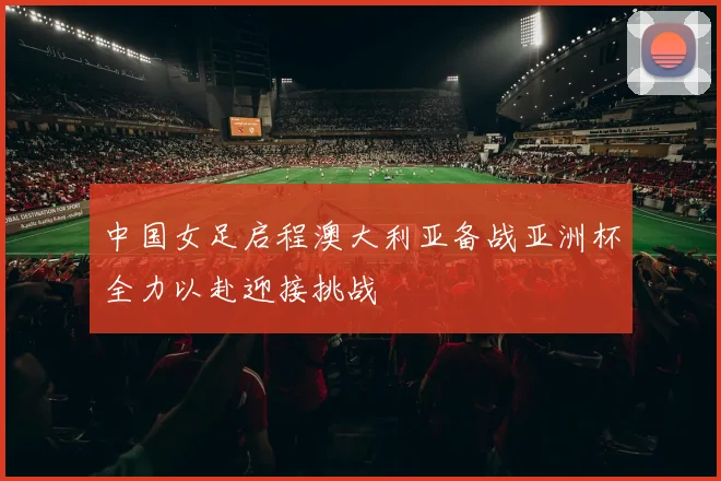中国女足启程澳大利亚备战亚洲杯全力以赴迎接挑战
